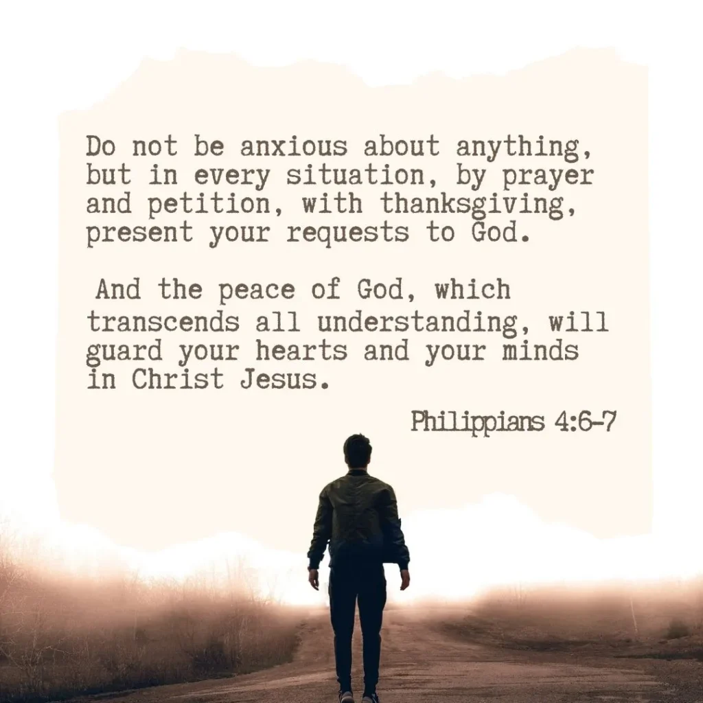 Philippians 46-7Do not be anxious about anything, but in every situation, by prayer and petition, with thanksgiving, present your requests to God. 7 And the peace of God, which transcends all understanding, will guard your hearts and your minds in Christ Jesus.